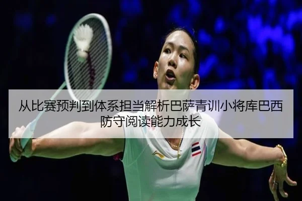 从比赛预判到体系担当解析巴萨青训小将库巴西防守阅读能力成长