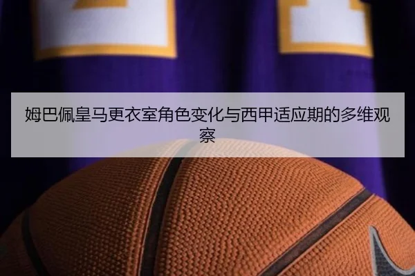 姆巴佩皇马更衣室角色变化与西甲适应期的多维观察