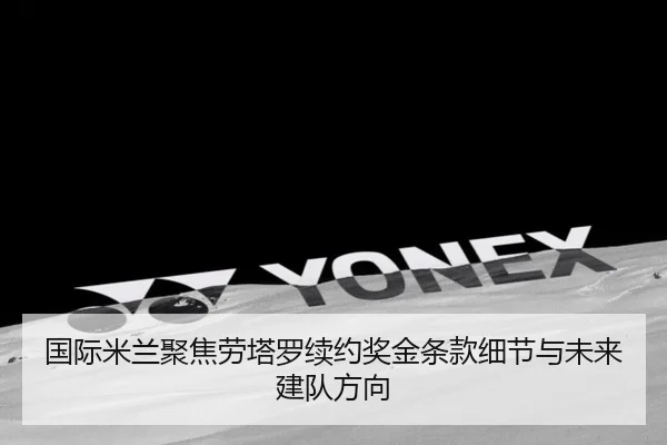 国际米兰聚焦劳塔罗续约奖金条款细节与未来建队方向