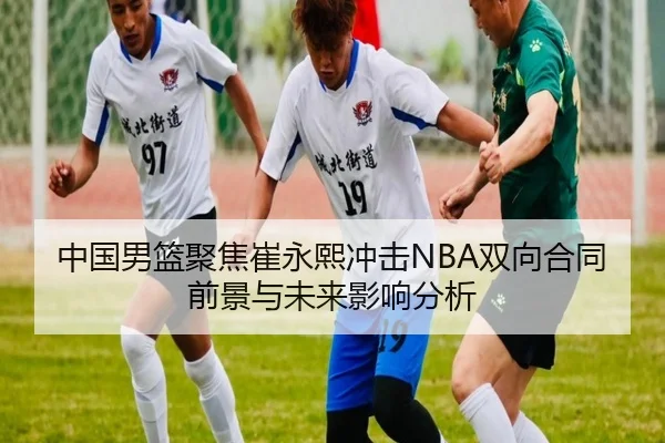 中国男篮聚焦崔永熙冲击NBA双向合同前景与未来影响分析