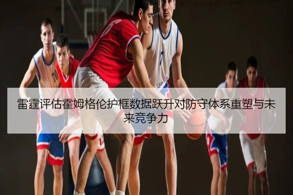 雷霆评估霍姆格伦护框数据跃升对防守体系重塑与未来竞争力
