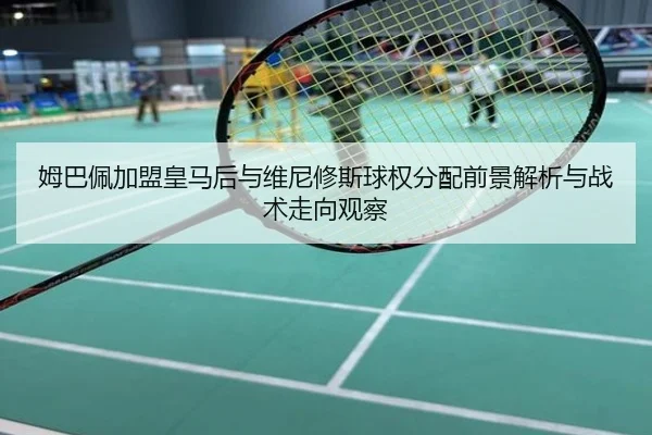姆巴佩加盟皇马后与维尼修斯球权分配前景解析与战术走向观察