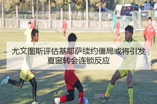 尤文图斯评估基耶萨续约僵局或将引发夏窗转会连锁反应