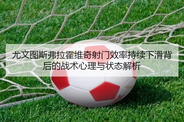 尤文图斯弗拉霍维奇射门效率持续下滑背后的战术心理与状态解析