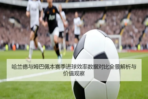 哈兰德与姆巴佩本赛季进球效率数据对比全景解析与价值观察