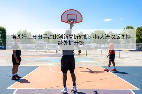 塔图姆三分出手占比创新高折射凯尔特人进攻版图持续外扩升级