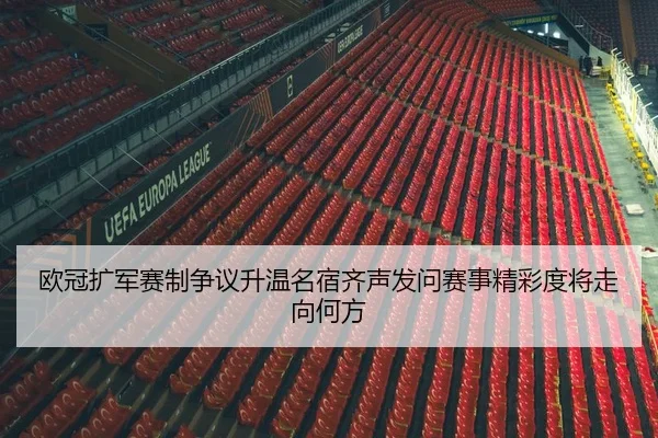 欧冠扩军赛制争议升温名宿齐声发问赛事精彩度将走向何方