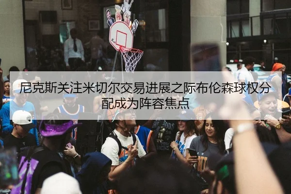尼克斯关注米切尔交易进展之际布伦森球权分配成为阵容焦点