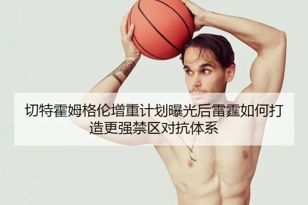 切特霍姆格伦增重计划曝光后雷霆如何打造更强禁区对抗体系